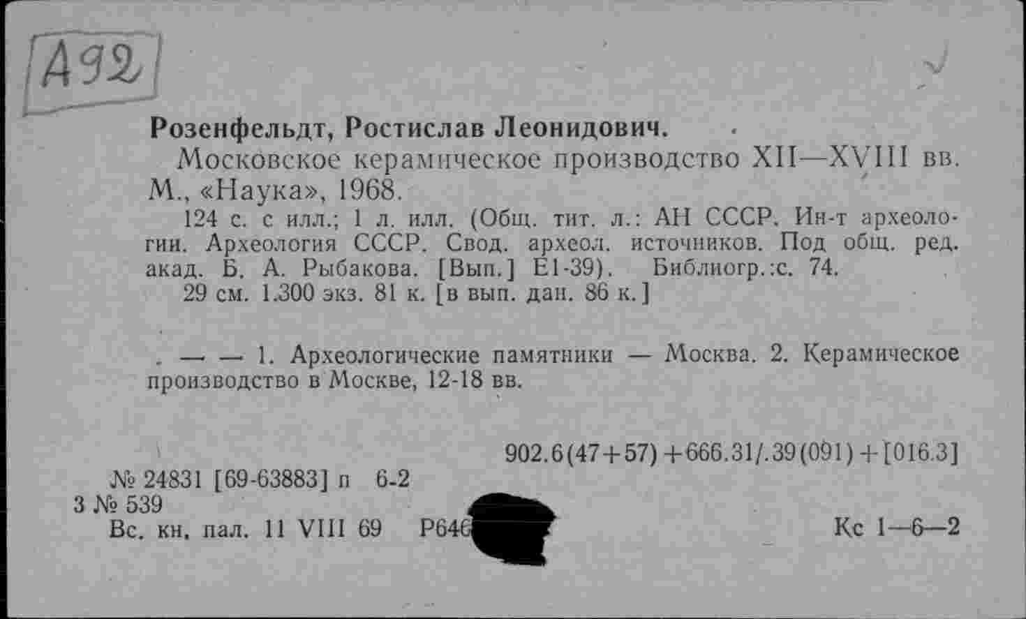 ﻿Розенфельдт, Ростислав Леонидович.
Московское керамическое производство XII—XVIII вв. М., «Наука», 1968.
124 с. с илл.; 1 л. илл. (Общ. тит. л.: АН СССР. Ин-т археологии. Археология СССР. Свод, археол. источников. Под общ. ред. акад. Б. А. Рыбакова. [Вып.] El-39). Библиогр.х. 74.
29 см. 1.300 экз. 81 к. [в вып. дан. 86 к.]
. — —. 1. Археологические памятники — Москва. 2. Керамическое производство в Москве, 12-18 вв.
№ 24831 [69-63883] п
3 № 539
Вс. кн. пал. 11 VIII
6-2
69
902.6(47+57) +666.31/. 39 (091 ) + [016.3]
Кс 1—6—2